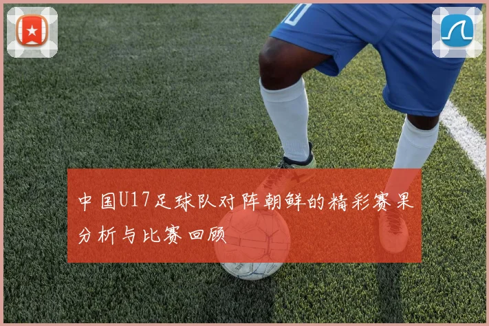 中国U17足球队对阵朝鲜的精彩赛果分析与比赛回顾