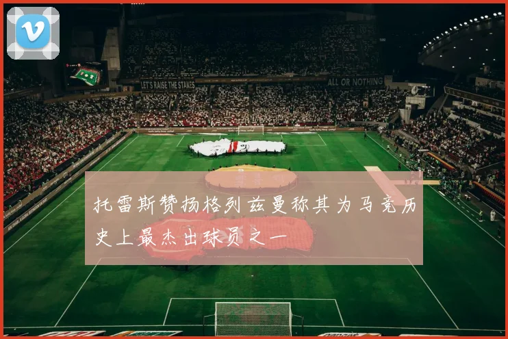 托雷斯赞扬格列兹曼称其为马竞历史上最杰出球员之一