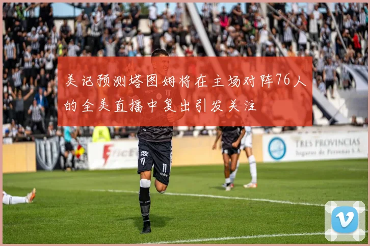 美记预测塔图姆将在主场对阵76人的全美直播中复出引发关注