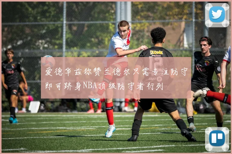 爱德华兹称赞兰德尔只需专注防守即可跻身NBA顶级防守者行列