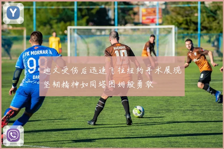 迪文受伤后迅速飞往纽约手术展现坚韧精神如同塔图姆般勇敢