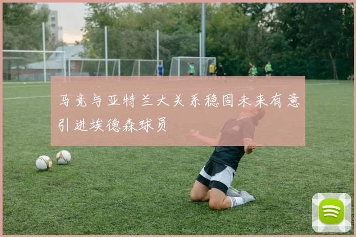 马竞与亚特兰大关系稳固未来有意引进埃德森球员