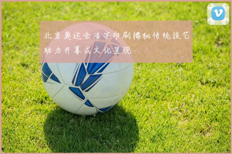 北京奥运会活字印刷揭秘传统技艺助力开幕式文化呈现