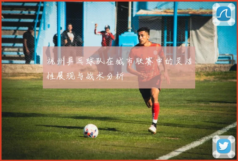 杭州乒乓球队在城市联赛中的灵活性展现与战术分析