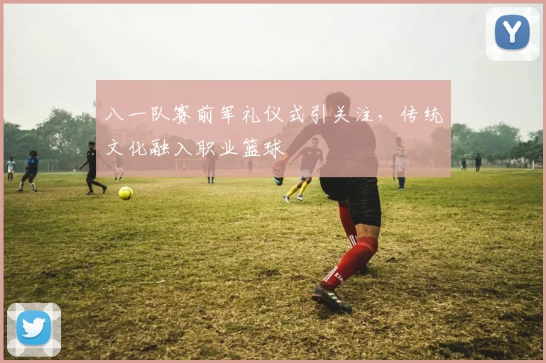 八一队赛前军礼仪式引关注，传统文化融入职业篮球