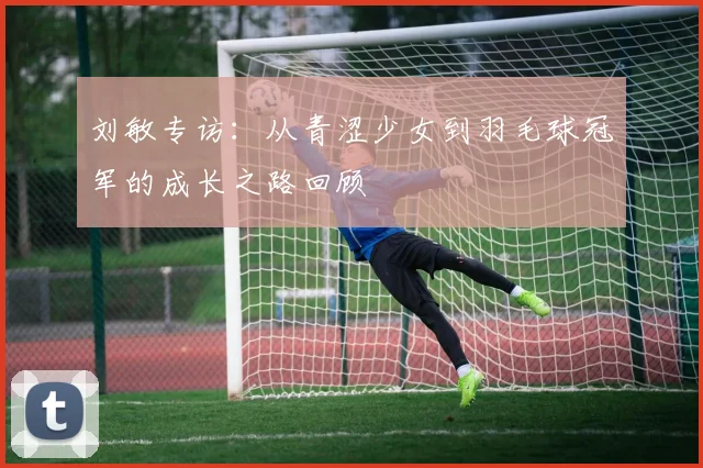 刘敏专访：从青涩少女到羽毛球冠军的成长之路回顾