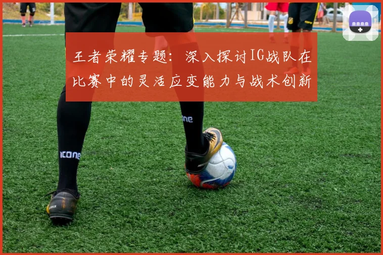 王者荣耀专题：深入探讨IG战队在比赛中的灵活应变能力与战术创新