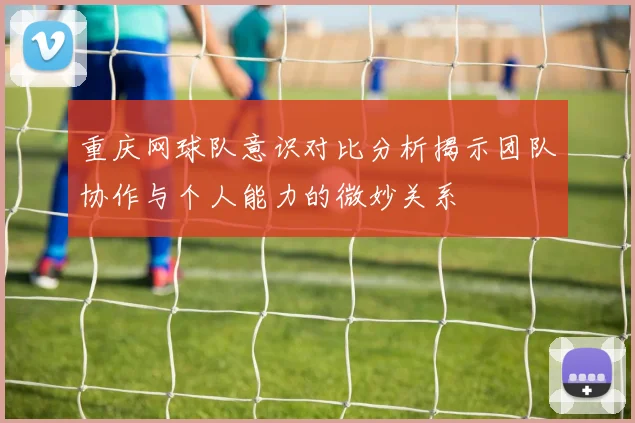 重庆网球队意识对比分析揭示团队协作与个人能力的微妙关系