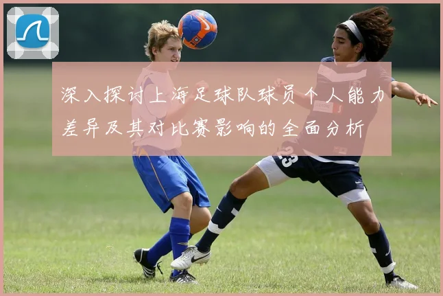 深入探讨上海足球队球员个人能力差异及其对比赛影响的全面分析
