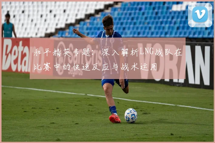 和平精英专题：深入解析LNG战队在比赛中的快速反应与战术运用